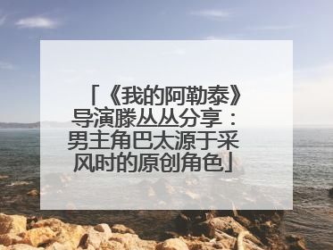 《我的阿勒泰》导演滕丛丛分享：男主角巴太源于采风时的原创角色