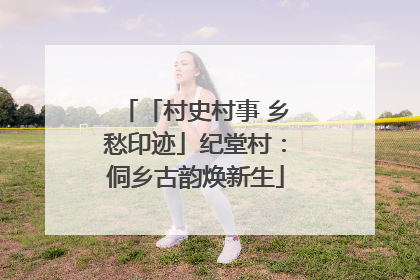「村史村事 乡愁印迹」纪堂村：侗乡古韵焕新生