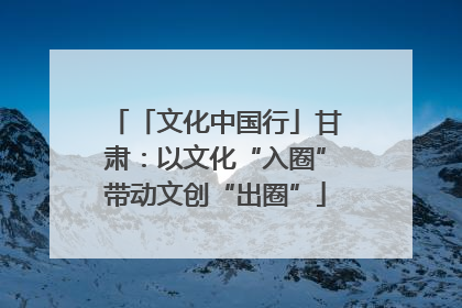 「文化中国行」甘肃：以文化“入圈”带动文创“出圈”