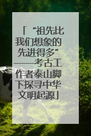 “祖先比我们想象的先进得多”——考古工作者泰山脚下探寻中华文明起源