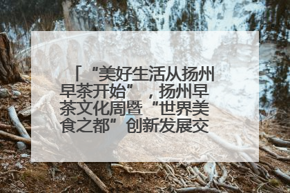 “美好生活从扬州早茶开始”，扬州早茶文化周暨“世界美食之都”创新发展交流活动启幕