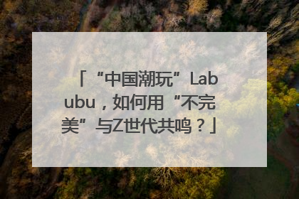 “中国潮玩”Labubu，如何用“不完美”与Z世代共鸣？