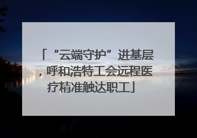 “云端守护”进基层，呼和浩特工会远程医疗精准触达职工