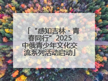 “感知吉林・青春同行”2025中俄青少年文化交流系列活动启动