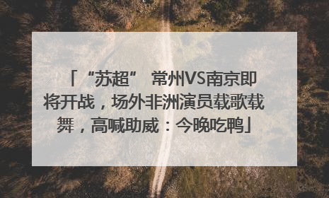 “苏超” 常州VS南京即将开战，场外非洲演员载歌载舞，高喊助威：今晚吃鸭