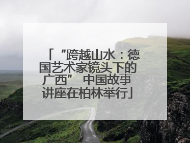 “跨越山水：德国艺术家镜头下的广西” 中国故事讲座在柏林举行