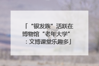 “银发族”活跃在博物馆“老年大学”：文博课堂乐趣多