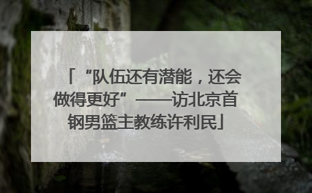 “队伍还有潜能，还会做得更好”——访北京首钢男篮主教练许利民