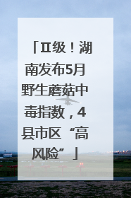 Ⅱ级！湖南发布5月野生蘑菇中毒指数，4县市区“高风险”