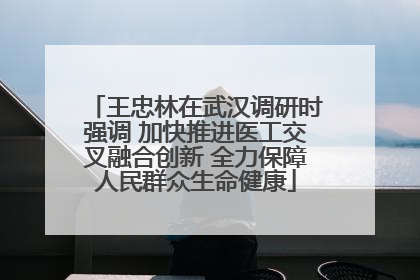 王忠林在武汉调研时强调 加快推进医工交叉融合创新 全力保障人民群众生命健康