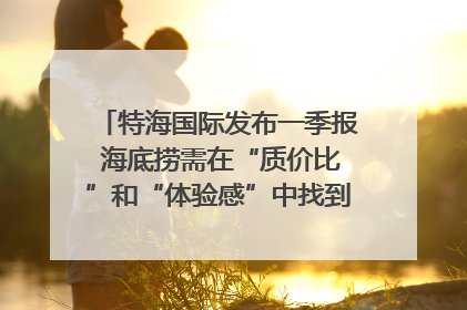 特海国际发布一季报 海底捞需在“质价比”和“体验感”中找到平衡｜新经济观察