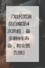 知名男演员自曝第4次患癌：最多剩9年寿命，将安然告别
