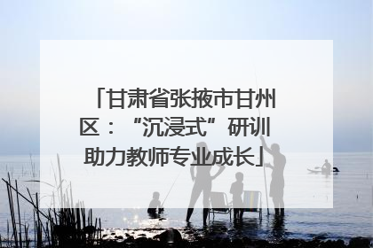 甘肃省张掖市甘州区：“沉浸式”研训助力教师专业成长