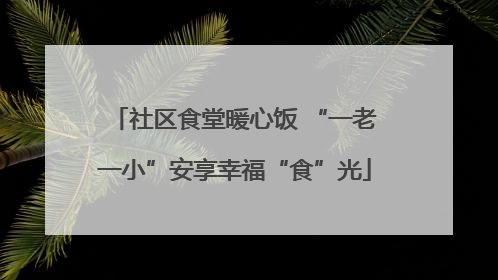社区食堂暖心饭 “一老一小”安享幸福“食”光