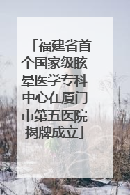 福建省首个国家级眩晕医学专科中心在厦门市第五医院揭牌成立