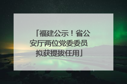 福建公示！省公安厅两位党委委员拟获提拔任用