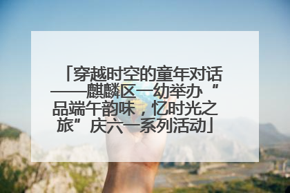 穿越时空的童年对话——麒麟区一幼举办“品端午韵味，忆时光之旅”庆六一系列活动