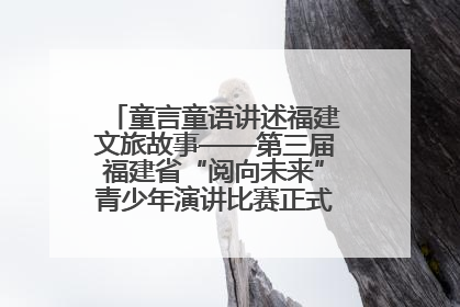 童言童语讲述福建文旅故事——第三届福建省“阅向未来”青少年演讲比赛正式启动报名