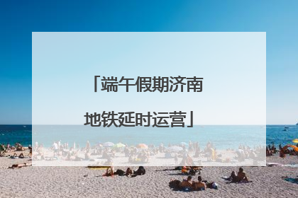 端午假期济南地铁延时运营