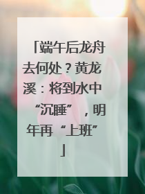 端午后龙舟去何处？黄龙溪：将到水中“沉睡”，明年再“上班”