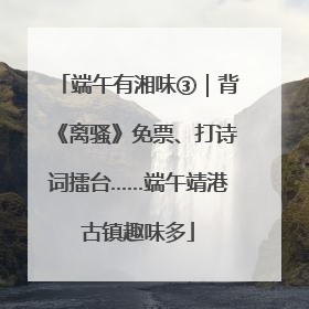 端午有湘味③｜背《离骚》免票、打诗词擂台……端午靖港古镇趣味多