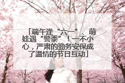 端午逢“六一”、萌娃遇“警黍”！一不小心，严肃的勤务安保成了温情的节日互动