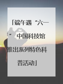 端午遇“六一” 中国科技馆推出系列特色科普活动
