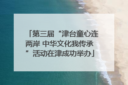 第三届“津台童心连两岸 中华文化我传承”活动在津成功举办