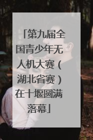 第九届全国青少年无人机大赛（湖北省赛）在十堰圆满落幕