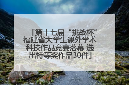 第十七届“挑战杯”福建省大学生课外学术科技作品竞赛落幕 选出特等奖作品30件