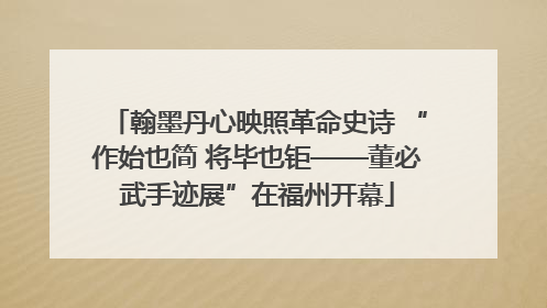 翰墨丹心映照革命史诗 “作始也简 将毕也钜——董必武手迹展”在福州开幕