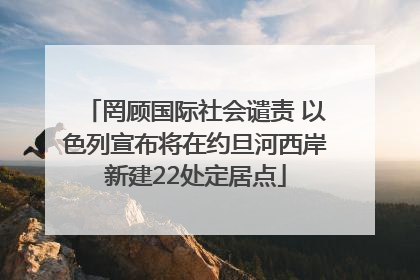 罔顾国际社会谴责 以色列宣布将在约旦河西岸新建22处定居点