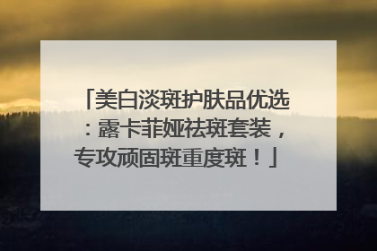 美白淡斑护肤品优选：露卡菲娅祛斑套装，专攻顽固斑重度斑！