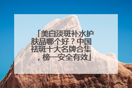 美白淡斑补水护肤品哪个好？中国祛斑十大名牌合集，榜一安全有效
