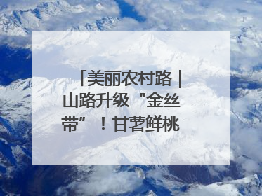 美丽农村路｜山路升级“金丝带”！甘薯鲜桃坐上“快车”，开去大市场