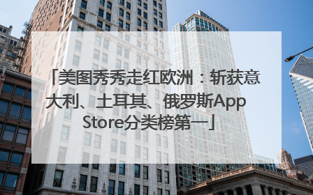 美图秀秀走红欧洲：斩获意大利、土耳其、俄罗斯App Store分类榜第一