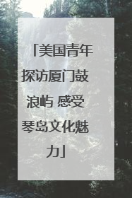 美国青年探访厦门鼓浪屿 感受琴岛文化魅力