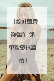 粽叶飘香迎端午 邻里欢聚包温情