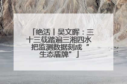 绝活丨吴文晖：三十三载踏遍三湘四水 把监测数据刻成“生态盾牌”