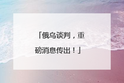 俄乌谈判，重磅消息传出！