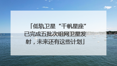 低轨卫星“千帆星座”已完成五批次组网卫星发射，未来还有这些计划