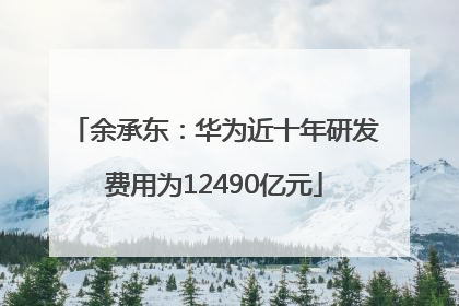 余承东：华为近十年研发费用为12490亿元
