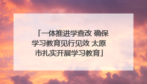 一体推进学查改 确保学习教育见行见效 太原市扎实开展学习教育