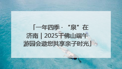 一年四季 · “泉”在济南｜2025千佛山端午游园会邀您共享亲子时光