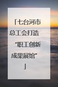 七台河市总工会打造“职工创新成果展馆”