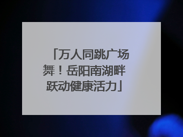 万人同跳广场舞！岳阳南湖畔跃动健康活力