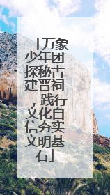 万象少年团探秘古建晋祠，践行文化自信夯实文明基石