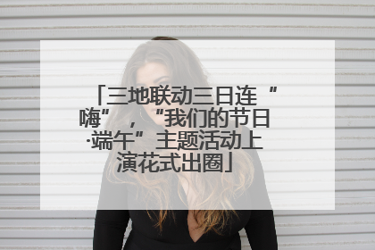 三地联动三日连“嗨”,“我们的节日·端午”主题活动上演花式出圈
