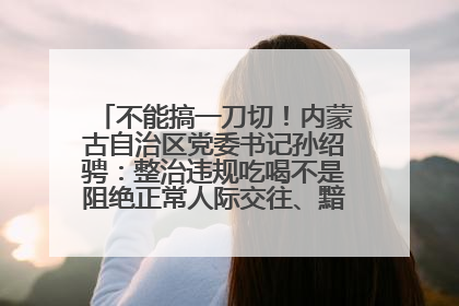 不能搞一刀切！内蒙古自治区党委书记孙绍骋：整治违规吃喝不是阻绝正常人际交往、黯淡人间烟火