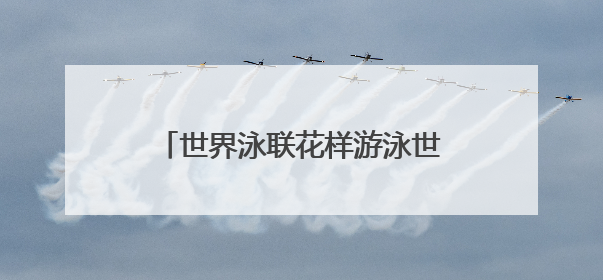 世界泳联花样游泳世界杯总决赛今日开幕 水中芭蕾古城绽放